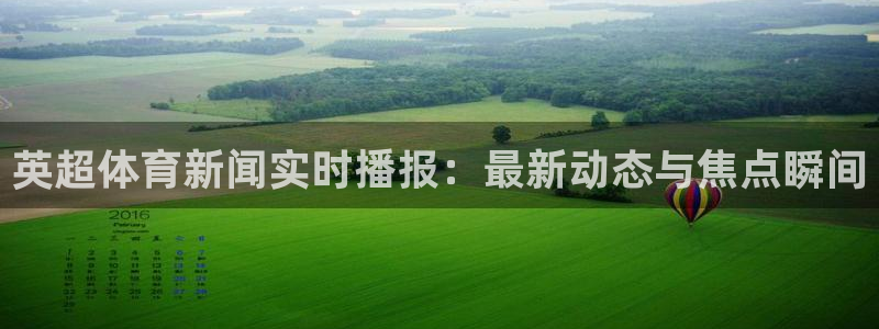 咪咕视频体育直播龙门：英超体育新闻实时播报：最新动态与焦点瞬间